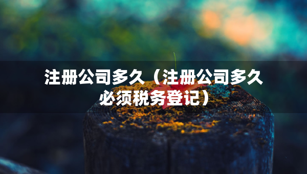 注冊公司多久（注冊公司多久必須稅務(wù)登記）