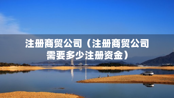 注冊(cè)商貿(mào)公司（注冊(cè)商貿(mào)公司需要多少注冊(cè)資金）