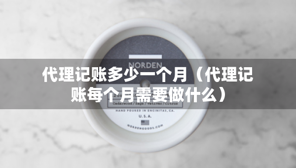 代理記賬多少一個月（代理記賬每個月需要做什么）