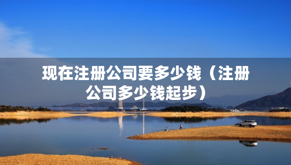 現(xiàn)在注冊公司要多少錢（注冊公司多少錢起步）