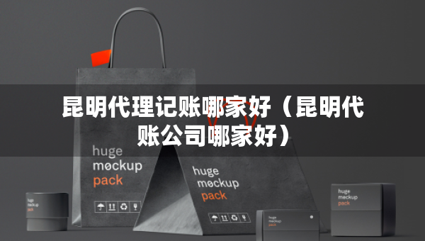 昆明代理記賬哪家好（昆明代賬公司哪家好）
