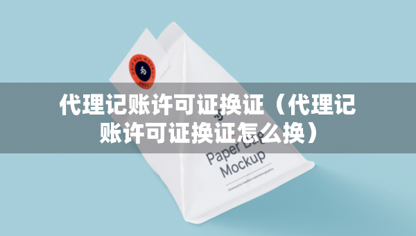 代理記賬許可證換證（代理記賬許可證換證怎么換）