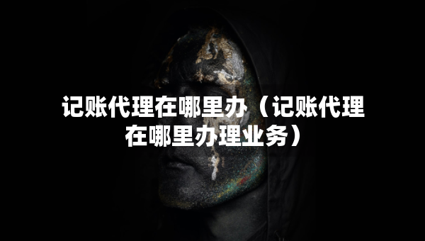 記賬代理在哪里辦（記賬代理在哪里辦理業(yè)務(wù)）