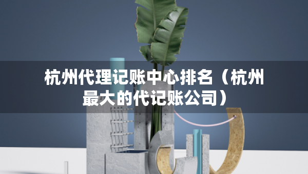 杭州代理記賬中心排名（杭州最大的代記賬公司）