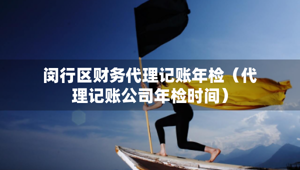閔行區(qū)財(cái)務(wù)代理記賬年檢（代理記賬公司年檢時(shí)間）