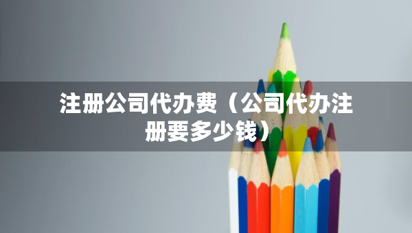 注冊公司代辦費(fèi)（公司代辦注冊要多少錢）