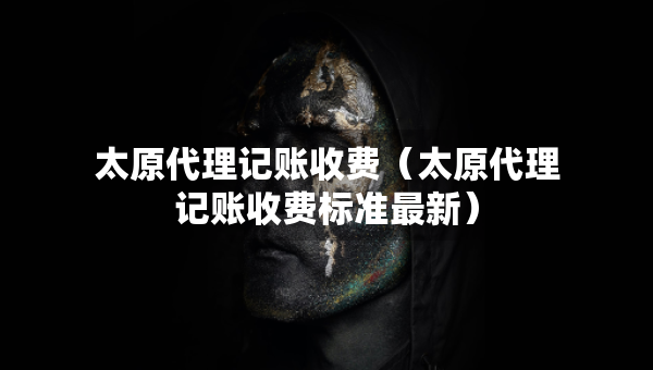太原代理記賬收費（太原代理記賬收費標準最新）