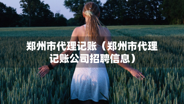 鄭州市代理記賬（鄭州市代理記賬公司招聘信息）