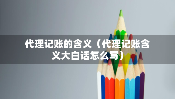 代理記賬的含義（代理記賬含義大白話怎么寫）