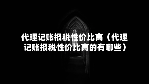 代理記賬報(bào)稅性?xún)r(jià)比高（代理記賬報(bào)稅性?xún)r(jià)比高的有哪些）