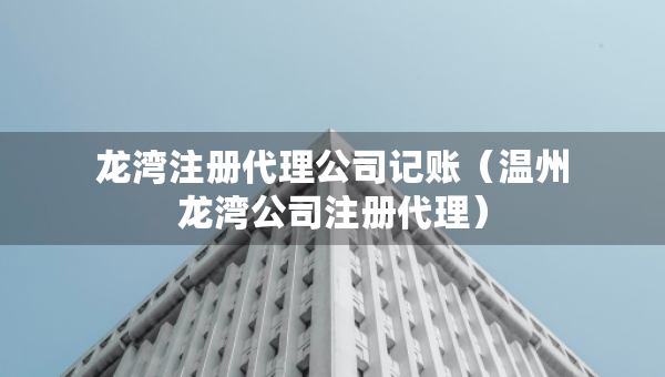 龍灣注冊代理公司記賬（溫州龍灣公司注冊代理）