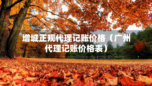 增城正規(guī)代理記賬價格（廣州代理記賬價格表）