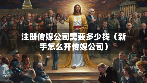 注冊傳媒公司需要多少錢（新手怎么開傳媒公司）
