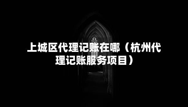 上城區(qū)代理記賬在哪（杭州代理記賬服務(wù)項(xiàng)目）
