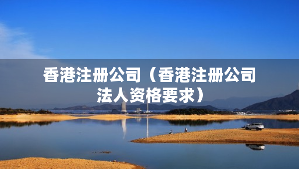 香港注冊公司（香港注冊公司法人資格要求）