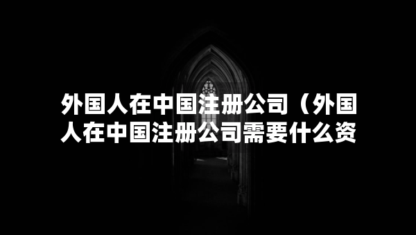 外國人在中國注冊公司（外國人在中國注冊公司需要什么資料）