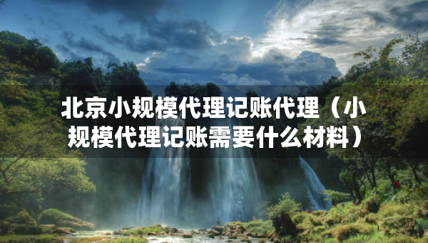 北京小規(guī)模代理記賬代理（小規(guī)模代理記賬需要什么材料）