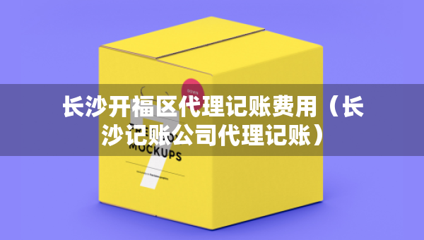 長(zhǎng)沙開福區(qū)代理記賬費(fèi)用（長(zhǎng)沙記賬公司代理記賬）