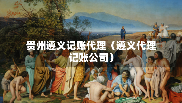 貴州遵義記賬代理（遵義代理記賬公司）