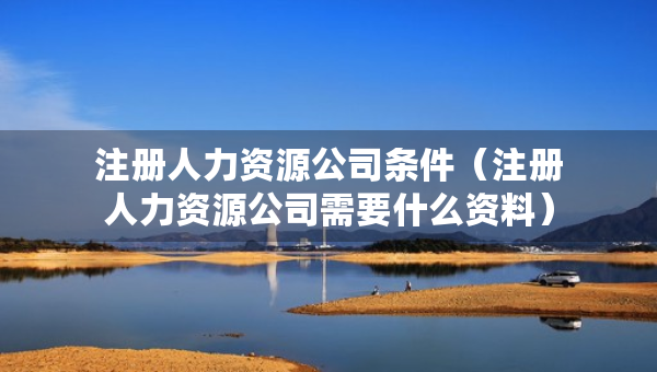 注冊人力資源公司條件（注冊人力資源公司需要什么資料）