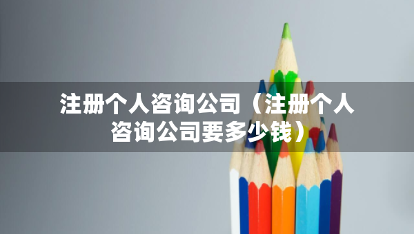 注冊(cè)個(gè)人咨詢公司（注冊(cè)個(gè)人咨詢公司要多少錢）