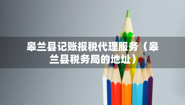 皋蘭縣記賬報(bào)稅代理服務(wù)（皋蘭縣稅務(wù)局的地址）