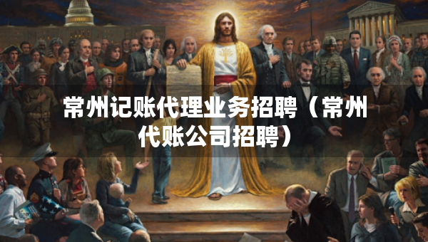 常州記賬代理業(yè)務(wù)招聘（常州代賬公司招聘）