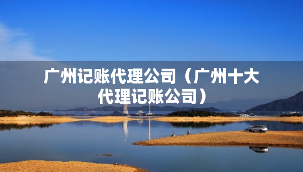 廣州記賬代理公司（廣州十大代理記賬公司）