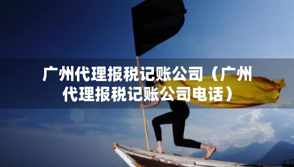 廣州代理報(bào)稅記賬公司（廣州代理報(bào)稅記賬公司電話）