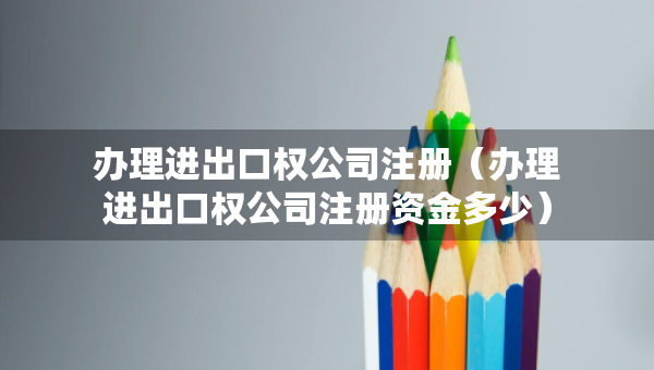 辦理進出口權(quán)公司注冊（辦理進出口權(quán)公司注冊資金多少）