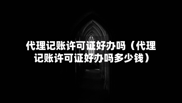 代理記賬許可證好辦嗎（代理記賬許可證好辦嗎多少錢）