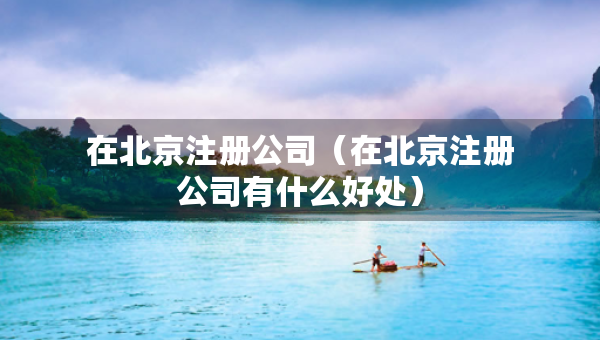 在北京注冊(cè)公司（在北京注冊(cè)公司有什么好處）