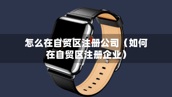 怎么在自貿(mào)區(qū)注冊公司（如何在自貿(mào)區(qū)注冊企業(yè)）
