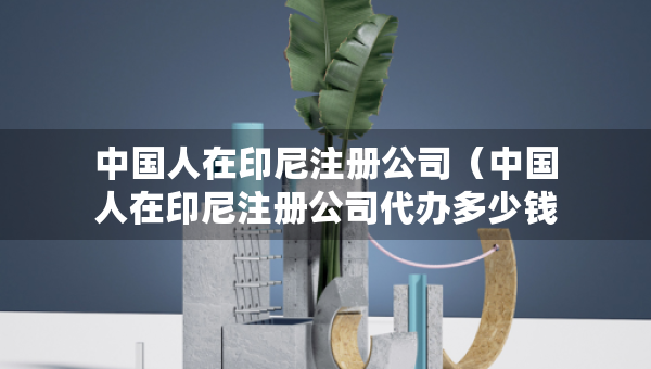 中國(guó)人在印尼注冊(cè)公司（中國(guó)人在印尼注冊(cè)公司代辦多少錢）