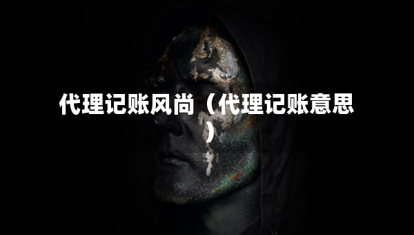 代理記賬風(fēng)尚（代理記賬意思）