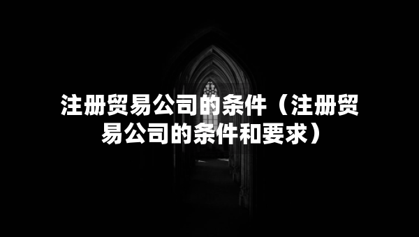 注冊(cè)貿(mào)易公司的條件（注冊(cè)貿(mào)易公司的條件和要求）