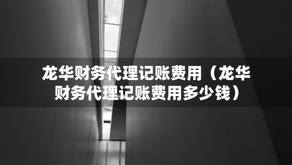 龍華財務(wù)代理記賬費用（龍華財務(wù)代理記賬費用多少錢）