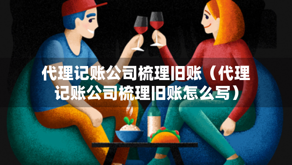 代理記賬公司梳理舊賬（代理記賬公司梳理舊賬怎么寫）