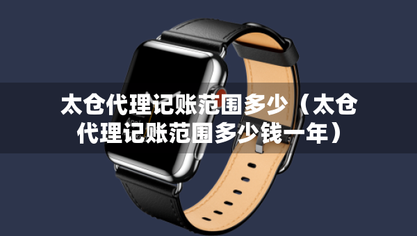 太倉(cāng)代理記賬范圍多少（太倉(cāng)代理記賬范圍多少錢(qián)一年）