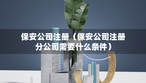 保安公司注冊（保安公司注冊分公司需要什么條件）