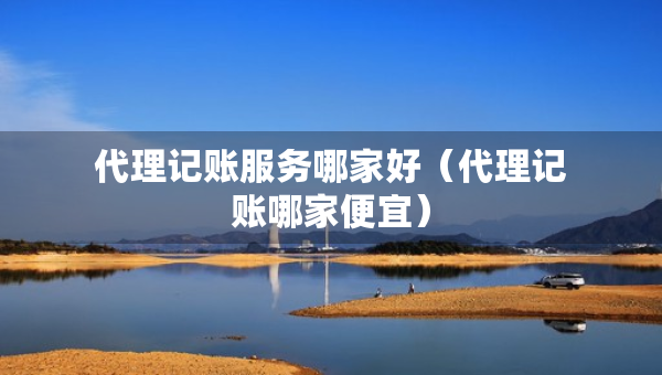 代理記賬服務(wù)哪家好（代理記賬哪家便宜）