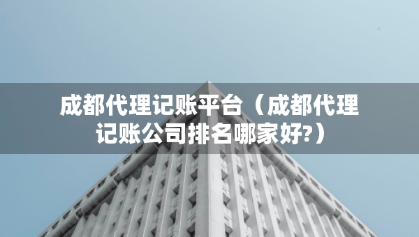 成都代理記賬平臺（成都代理記賬公司排名哪家好?）
