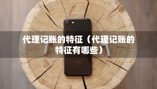代理記賬的特征（代理記賬的特征有哪些）