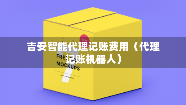 吉安智能代理記賬費(fèi)用（代理記賬機(jī)器人）