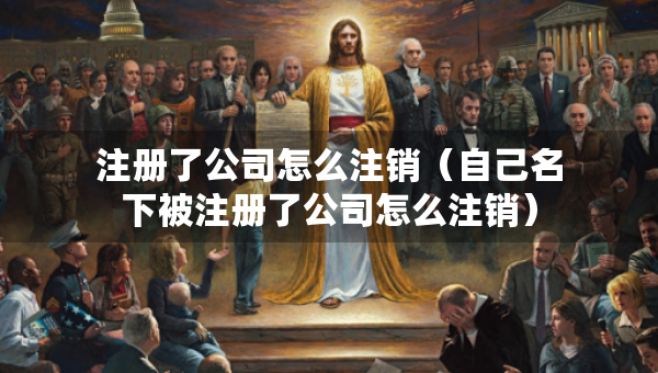 注冊(cè)了公司怎么注銷（自己名下被注冊(cè)了公司怎么注銷）