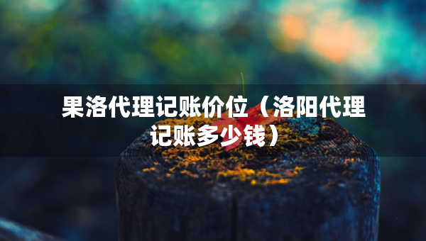 果洛代理記賬價(jià)位（洛陽代理記賬多少錢）