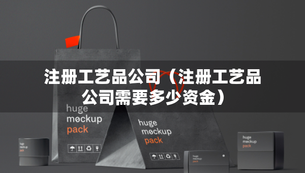 注冊工藝品公司（注冊工藝品公司需要多少資金）