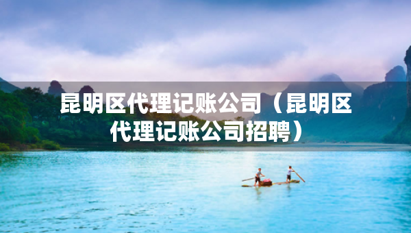 昆明區(qū)代理記賬公司（昆明區(qū)代理記賬公司招聘）