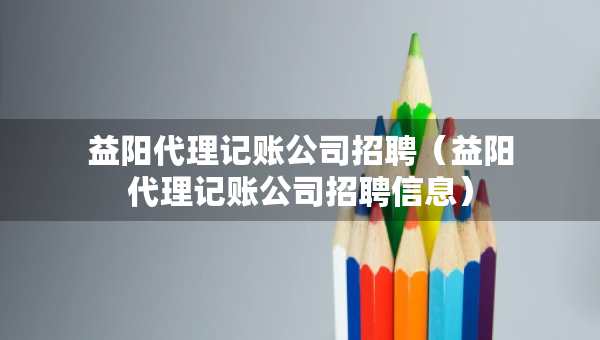 益陽代理記賬公司招聘（益陽代理記賬公司招聘信息）