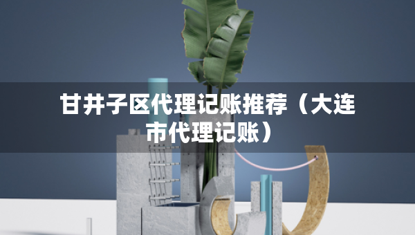 甘井子區(qū)代理記賬推薦（大連市代理記賬）